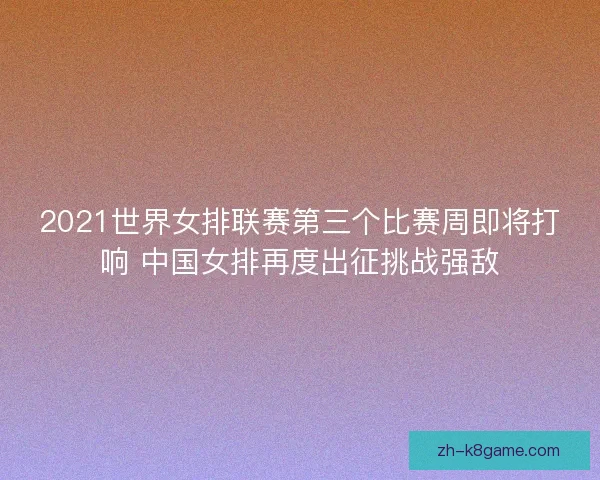 2021世界女排联赛第三个比赛周即将打响 中国女排再度出征挑战强敌 2021世界女排联赛第三个比赛周即将打响 中国女排再度出征挑战强敌