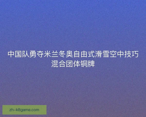 中国队勇夺米兰冬奥自由式滑雪空中技巧混合团体铜牌