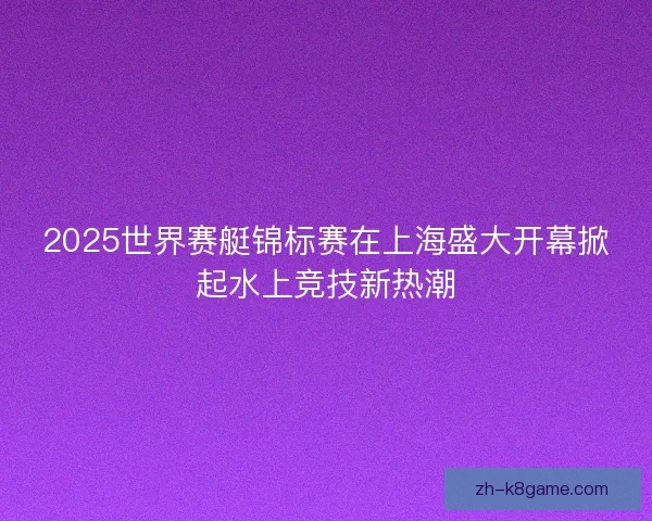 2025世界赛艇锦标赛在上海盛大开幕掀起水上竞技新热潮