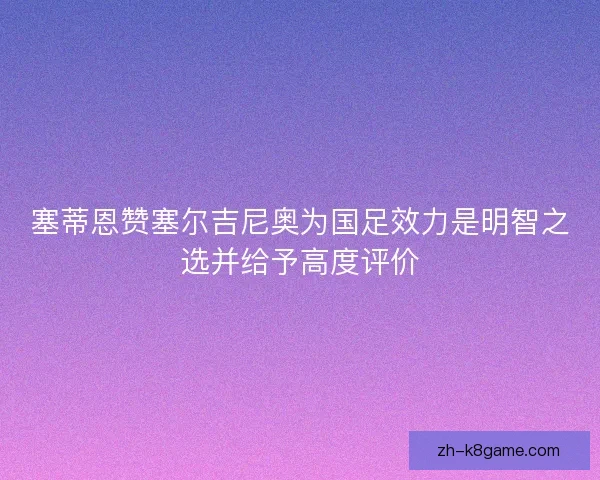 塞蒂恩赞塞尔吉尼奥为国足效力是明智之选并给予高度评价