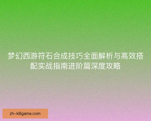 梦幻西游符石合成技巧全面解析与高效搭配实战指南进阶篇深度攻略