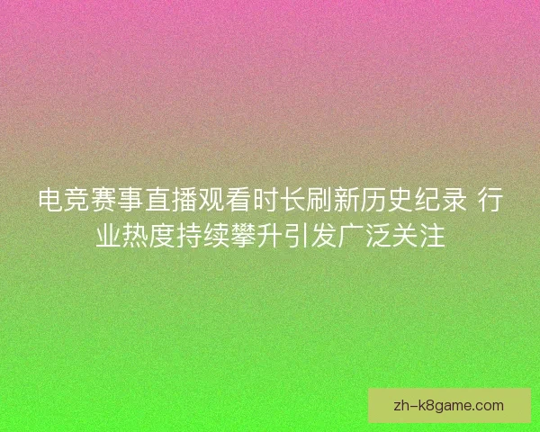 电竞赛事直播观看时长刷新历史纪录 行业热度持续攀升引发广泛关注