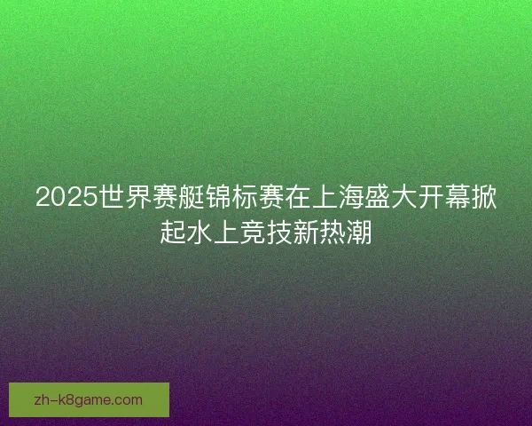 2025世界赛艇锦标赛在上海盛大开幕掀起水上竞技新热潮