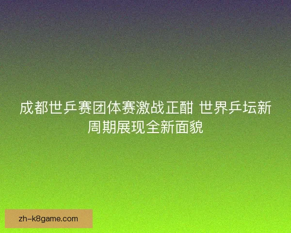 成都世乒赛团体赛激战正酣 世界乒坛新周期展现全新面貌