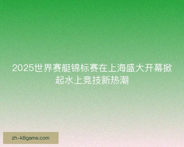 2025世界赛艇锦标赛在上海盛大开幕掀起水上竞技新热潮 2025世界赛艇锦标赛在上海盛大开幕掀起水上竞技新热潮