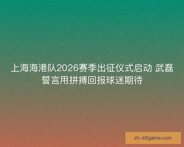 上海海港队2026赛季出征仪式启动 武磊誓言用拼搏回报球迷期待 上海海港队2026赛季出征仪式启动 武磊誓言用拼搏回报球迷期待