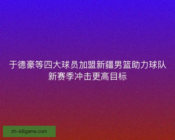 于德豪等四大球员加盟新疆男篮助力球队新赛季冲击更高目标 于德豪等四大球员加盟新疆男篮助力球队新赛季冲击更高目标