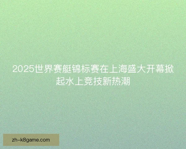 2025世界赛艇锦标赛在上海盛大开幕掀起水上竞技新热潮 2025世界赛艇锦标赛在上海盛大开幕掀起水上竞技新热潮