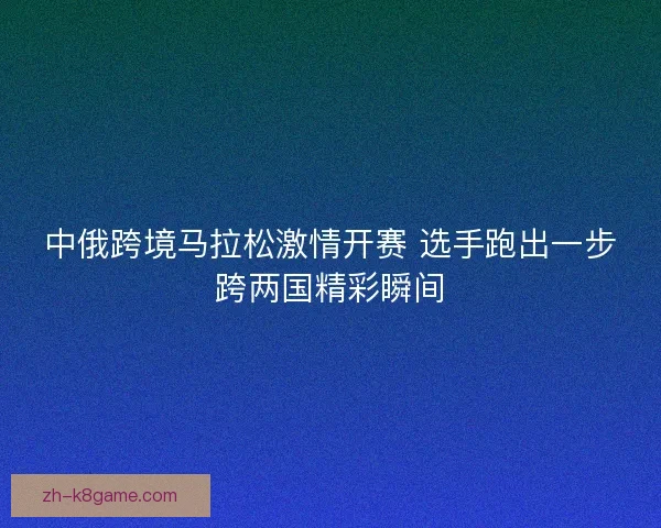 中俄跨境马拉松激情开赛 选手跑出一步跨两国精彩瞬间