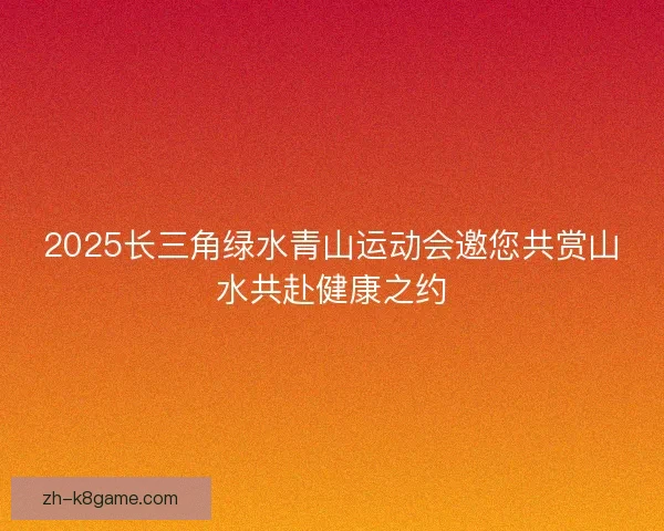 2025长三角绿水青山运动会邀您共赏山水共赴健康之约