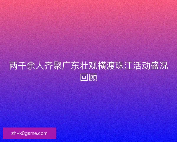 两千余人齐聚广东壮观横渡珠江活动盛况回顾