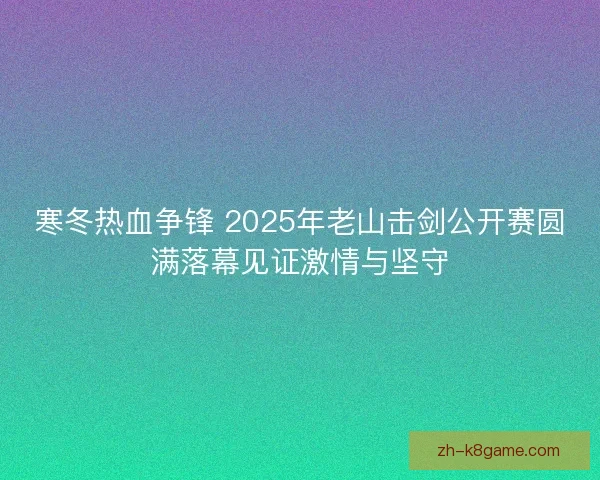 寒冬热血争锋 2025年老山击剑公开赛圆满落幕见证激情与坚守